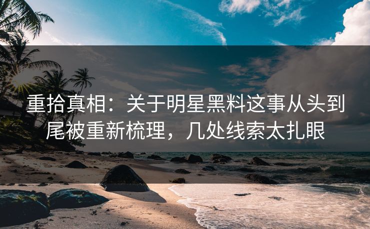 重拾真相：关于明星黑料这事从头到尾被重新梳理，几处线索太扎眼