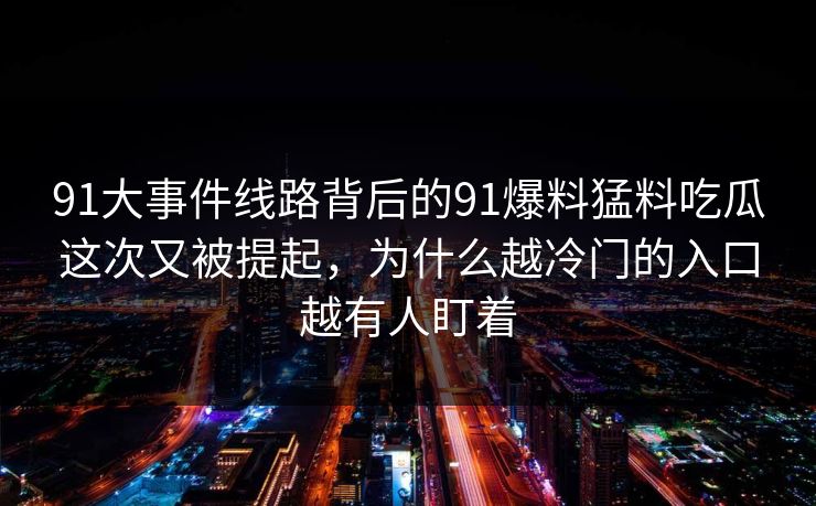 91大事件线路背后的91爆料猛料吃瓜这次又被提起，为什么越冷门的入口越有人盯着
