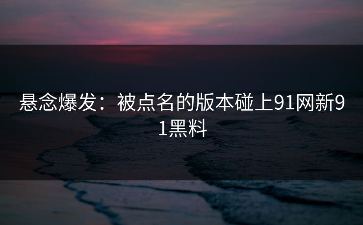悬念爆发：被点名的版本碰上91网新91黑料
