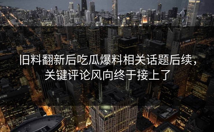 旧料翻新后吃瓜爆料相关话题后续，关键评论风向终于接上了