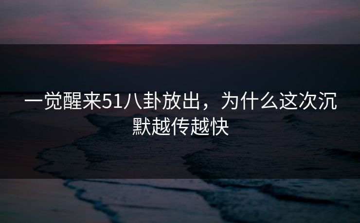 一觉醒来51八卦放出，为什么这次沉默越传越快