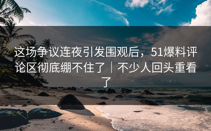 这场争议连夜引发围观后，51爆料评论区彻底绷不住了｜不少人回头重看了