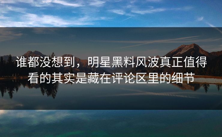 谁都没想到，明星黑料风波真正值得看的其实是藏在评论区里的细节
