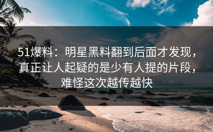 51爆料：明星黑料翻到后面才发现，真正让人起疑的是少有人提的片段，难怪这次越传越快
