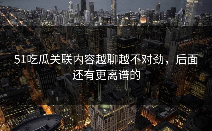 51吃瓜关联内容越聊越不对劲，后面还有更离谱的