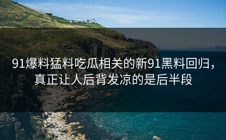 91爆料猛料吃瓜相关的新91黑料回归，真正让人后背发凉的是后半段