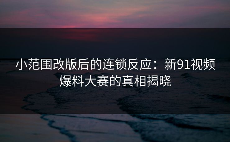 小范围改版后的连锁反应：新91视频爆料大赛的真相揭晓