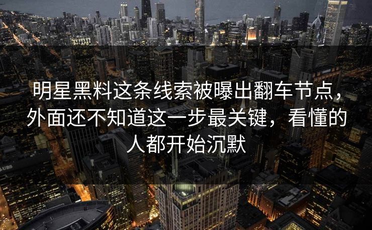 明星黑料这条线索被曝出翻车节点，外面还不知道这一步最关键，看懂的人都开始沉默