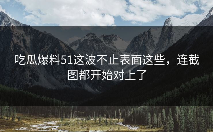 吃瓜爆料51这波不止表面这些，连截图都开始对上了