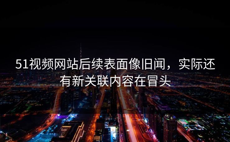 51视频网站后续表面像旧闻，实际还有新关联内容在冒头