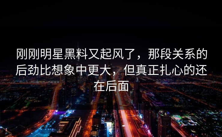 刚刚明星黑料又起风了，那段关系的后劲比想象中更大，但真正扎心的还在后面