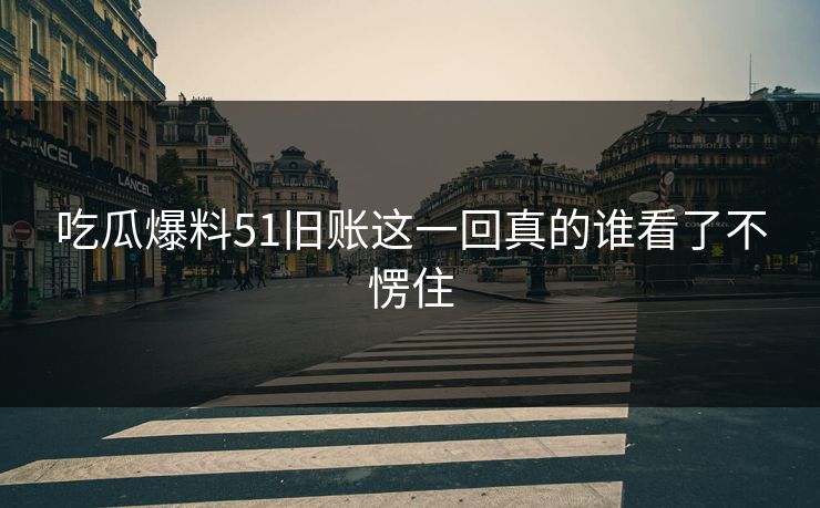 吃瓜爆料51旧账这一回真的谁看了不愣住