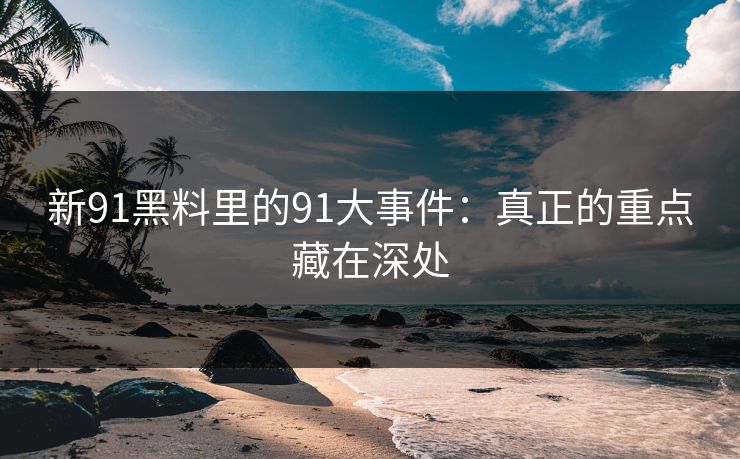 新91黑料里的91大事件：真正的重点藏在深处