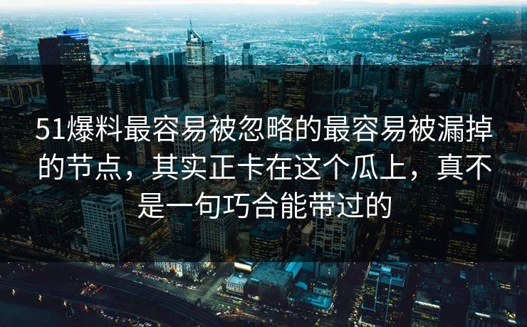 51爆料最容易被忽略的最容易被漏掉的节点，其实正卡在这个瓜上，真不是一句巧合能带过的