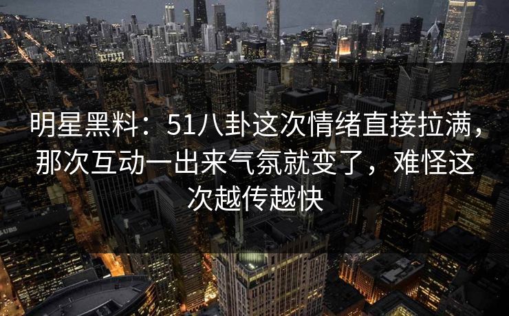 明星黑料：51八卦这次情绪直接拉满，那次互动一出来气氛就变了，难怪这次越传越快