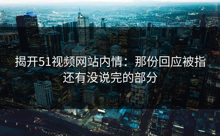 揭开51视频网站内情：那份回应被指还有没说完的部分