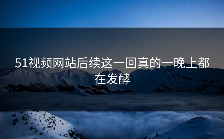 51视频网站后续这一回真的一晚上都在发酵