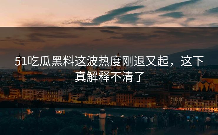 51吃瓜黑料这波热度刚退又起，这下真解释不清了