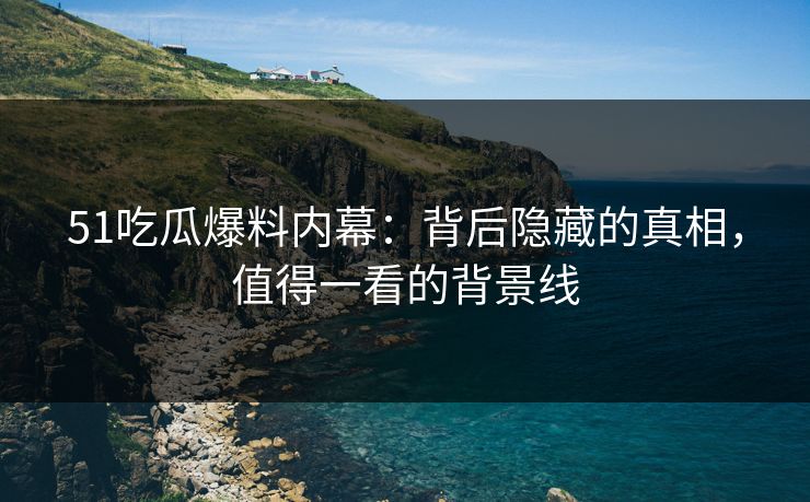 51吃瓜爆料内幕:背后隐藏的真相,值得一看的背景线