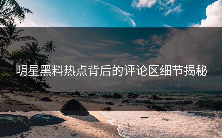 明星黑料热点背后的评论区细节揭秘