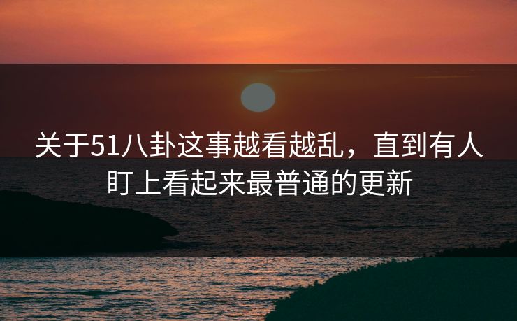 关于51八卦这事越看越乱，直到有人盯上看起来最普通的更新