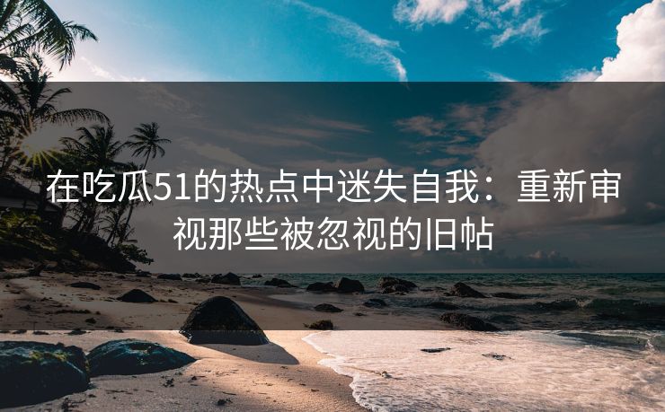 详细阅读:在吃瓜51的热点中迷失自我:重新审视那些被忽视的旧帖 在吃瓜51的热点中迷失自我:重新审视那些被忽视的旧帖