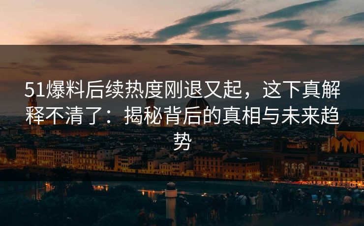 详细阅读:51爆料后续热度刚退又起,这下真解释不清了:揭秘背后的真相与未来趋势 51爆料后续热度刚退又起,这下真解释不清了:揭秘背后的真相与未来趋势