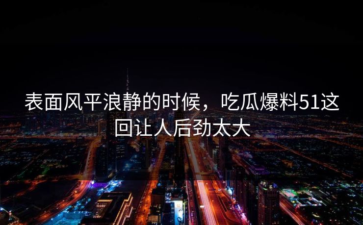 详细阅读:表面风平浪静的时候,吃瓜爆料51这回让人后劲太大 表面风平浪静的时候,吃瓜爆料51这回让人后劲太大