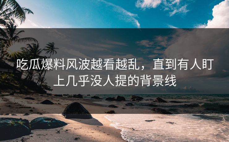 详细阅读:吃瓜爆料风波越看越乱,直到有人盯上几乎没人提的背景线 吃瓜爆料风波越看越乱,直到有人盯上几乎没人提的背景线