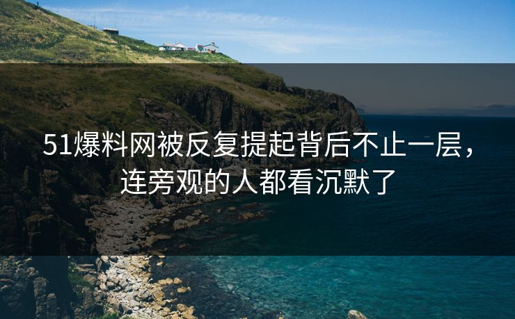 51爆料网被反复提起背后不止一层，连旁观的人都看沉默了