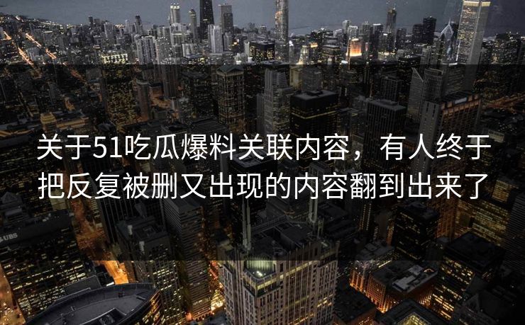 关于51吃瓜爆料关联内容，有人终于把反复被删又出现的内容翻到出来了