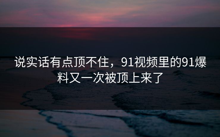 说实话有点顶不住,91视频里的91爆料又一次被顶上来了