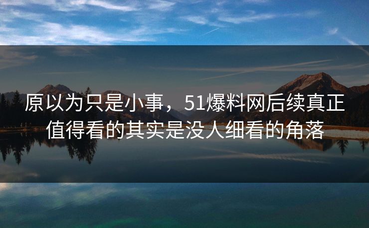 原以为只是小事，51爆料网后续真正值得看的其实是没人细看的角落