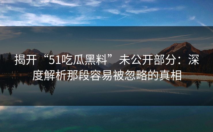 揭开“51吃瓜黑料”未公开部分：深度解析那段容易被忽略的真相