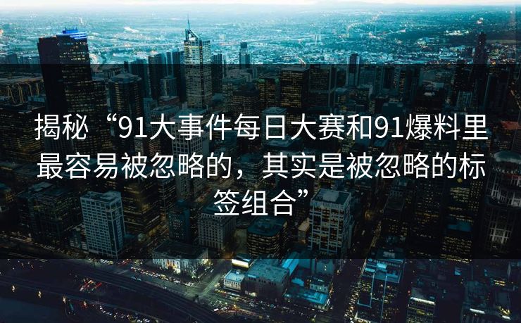 揭秘“91大事件每日大赛和91爆料里最容易被忽略的，其实是被忽略的标签组合”
