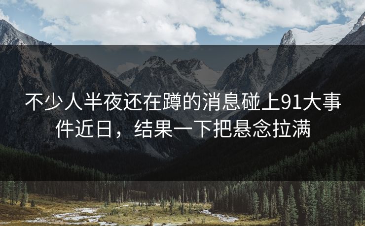 不少人半夜还在蹲的消息碰上91大事件近日,结果一下把悬念拉满