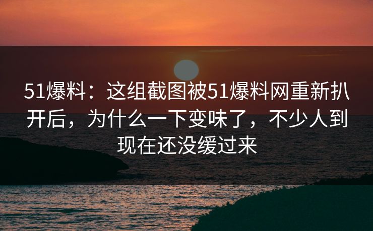 51爆料:这组截图被51爆料网重新扒开后,为什么一下变味了,不少人到现在还没缓过来