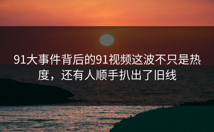91大事件背后的91视频这波不只是热度，还有人顺手扒出了旧线