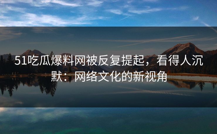 51吃瓜爆料网被反复提起，看得人沉默：网络文化的新视角