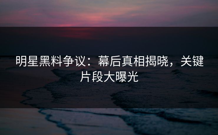 明星黑料争议：幕后真相揭晓，关键片段大曝光