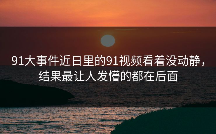 91大事件近日里的91视频看着没动静,结果最让人发懵的都在后面