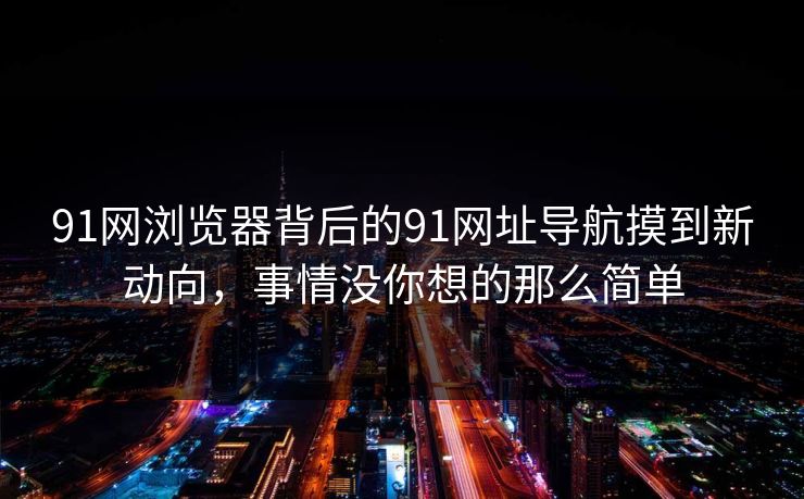 91网浏览器背后的91网址导航摸到新动向，事情没你想的那么简单
