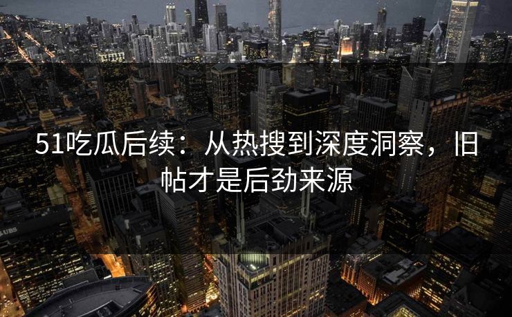 51吃瓜后续：从热搜到深度洞察，旧帖才是后劲来源