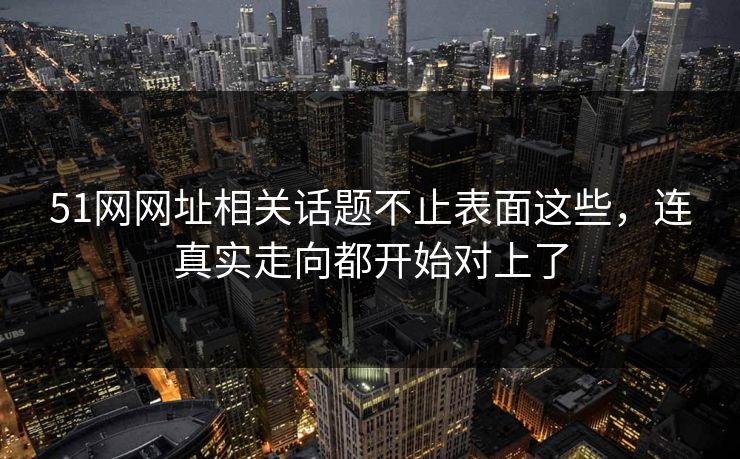 51网网址相关话题不止表面这些，连真实走向都开始对上了