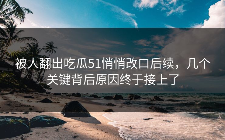 被人翻出吃瓜51悄悄改口后续,几个关键背后原因终于接上了