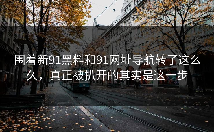 围着新91黑料和91网址导航转了这么久，真正被扒开的其实是这一步