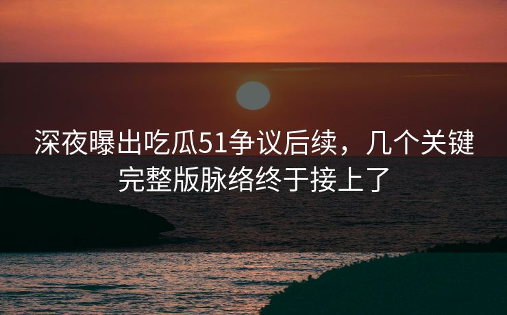 深夜曝出吃瓜51争议后续，几个关键完整版脉络终于接上了