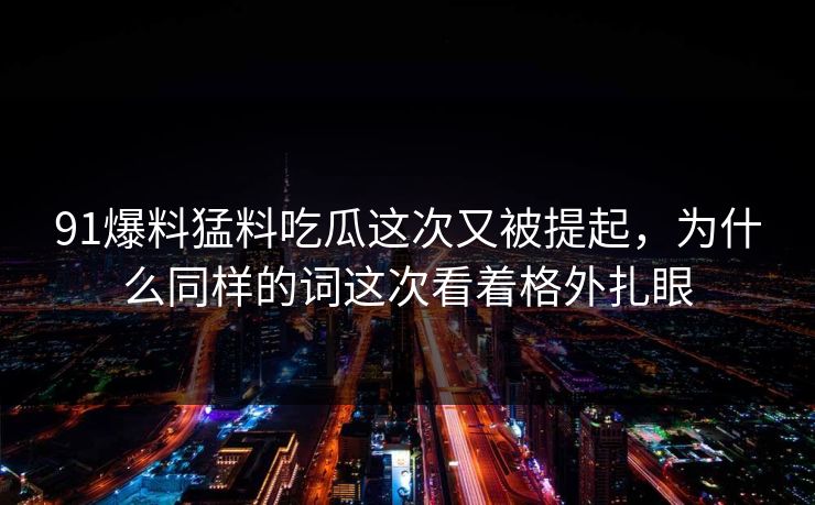 91爆料猛料吃瓜这次又被提起，为什么同样的词这次看着格外扎眼