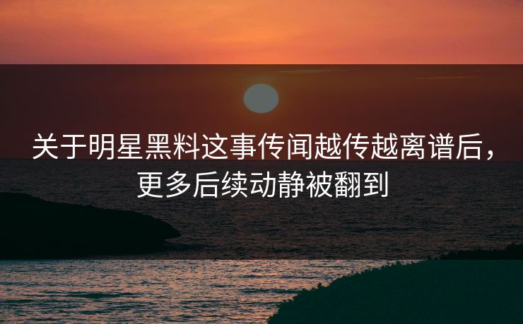 关于明星黑料这事传闻越传越离谱后,更多后续动静被翻到