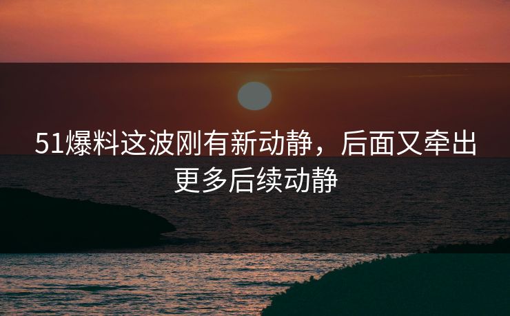 51爆料这波刚有新动静,后面又牵出更多后续动静
